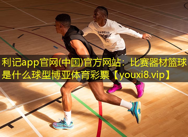 利记app官网(中国)官方网站：比赛器材篮球是什么球型博亚体育彩票