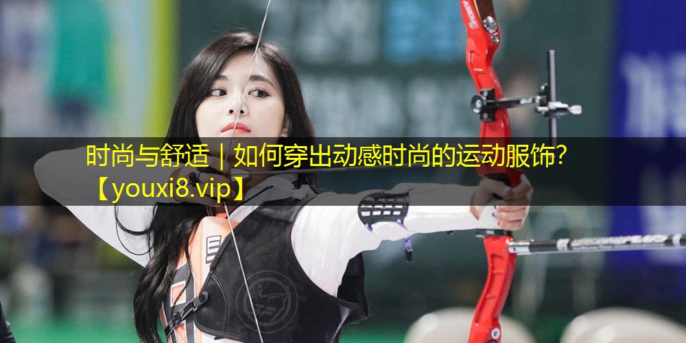 时尚与舒适|如何穿出动感时尚的运动服饰? 时尚与舒适|如何穿出动感时尚的运动服饰?
